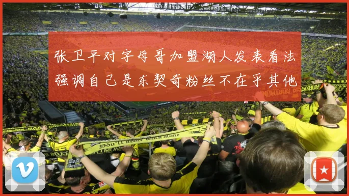 张卫平对字母哥加盟湖人发表看法强调自己是东契奇粉丝不在乎其他球员动态