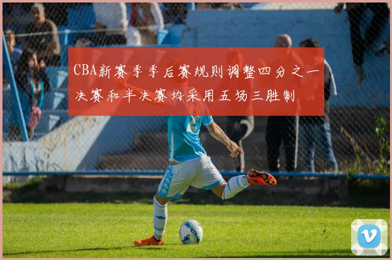 CBA新赛季季后赛规则调整四分之一决赛和半决赛均采用五场三胜制