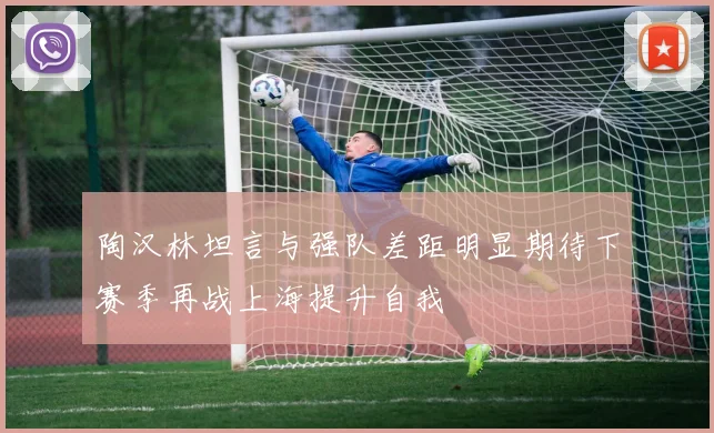 陶汉林坦言与强队差距明显期待下赛季再战上海提升自我