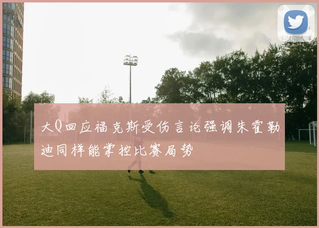 大Q回应福克斯受伤言论强调朱霍勒迪同样能掌控比赛局势
