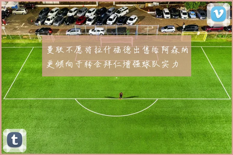曼联不愿将拉什福德出售给阿森纳更倾向于转会拜仁增强球队实力