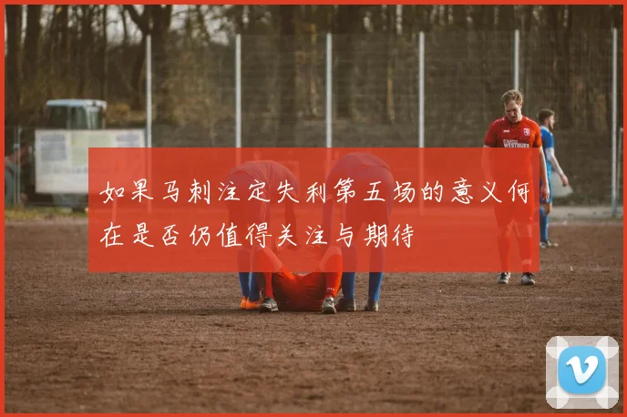 如果马刺注定失利第五场的意义何在是否仍值得关注与期待