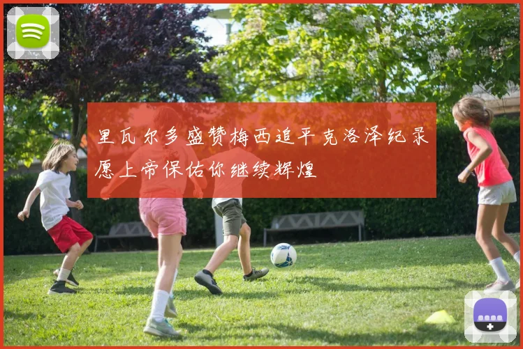 里瓦尔多盛赞梅西追平克洛泽纪录愿上帝保佑你继续辉煌