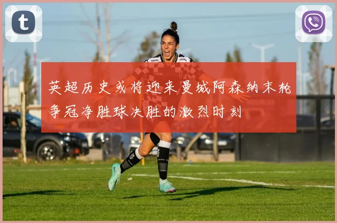 英超历史或将迎来曼城阿森纳末轮争冠净胜球决胜的激烈时刻