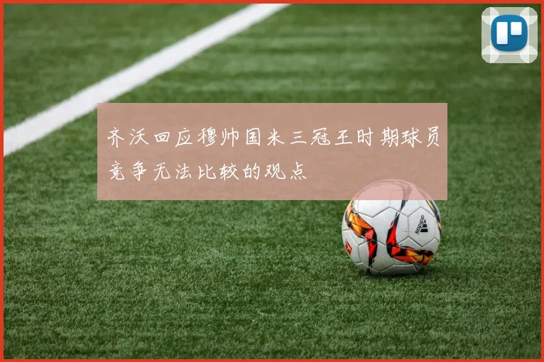 齐沃回应穆帅国米三冠王时期球员竞争无法比较的观点
